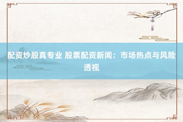 配资炒股真专业 股票配资新闻：市场热点与风险透视