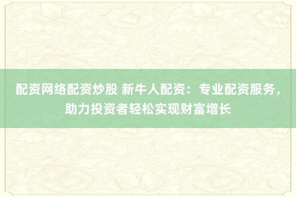 配资网络配资炒股 新牛人配资：专业配资服务，助力投资者轻松实现财富增长